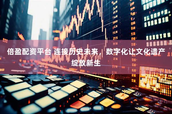倍盈配资平台 连接历史未来，数字化让文化遗产绽放新生