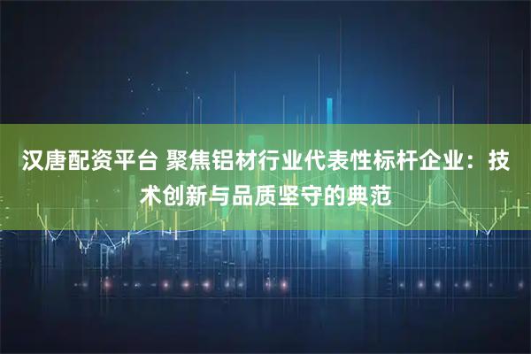 汉唐配资平台 聚焦铝材行业代表性标杆企业：技术创新与品质坚守的典范