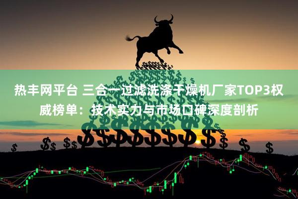 热丰网平台 三合一过滤洗涤干燥机厂家TOP3权威榜单：技术实力与市场口碑深度剖析