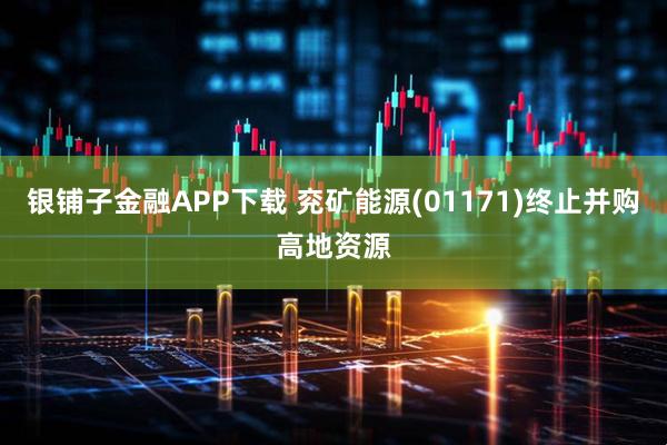 银铺子金融APP下载 兖矿能源(01171)终止并购高地资源