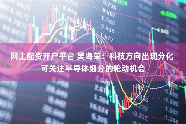 网上配资开户平台 吴海荣：科技方向出现分化 可关注半导体细分的轮动机会