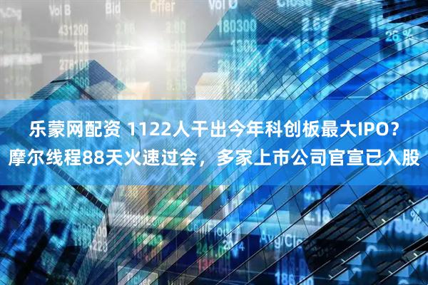 乐蒙网配资 1122人干出今年科创板最大IPO？摩尔线程88天火速过会，多家上市公司官宣已入股
