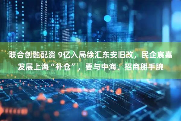 联合创融配资 9亿入局徐汇东安旧改，民企宸嘉发展上海“补仓”，要与中海、招商掰手腕