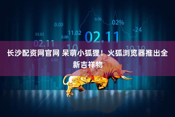 长沙配资网官网 呆萌小狐狸！火狐浏览器推出全新吉祥物