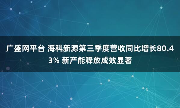广盛网平台 海科新源第三季度营收同比增长80.43% 新产能释放成效显著