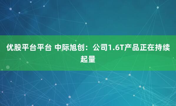 优股平台平台 中际旭创：公司1.6T产品正在持续起量