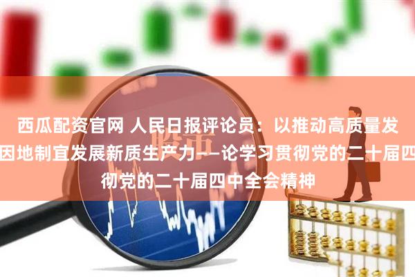 西瓜配资官网 人民日报评论员：以推动高质量发展为主题，因地制宜发展新质生产力——论学习贯彻党的二十届四中全会精神