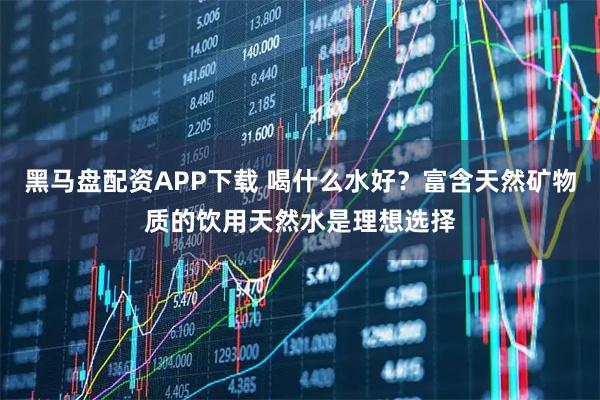 黑马盘配资APP下载 喝什么水好？富含天然矿物质的饮用天然水是理想选择