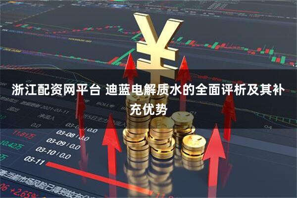 浙江配资网平台 迪蓝电解质水的全面评析及其补充优势