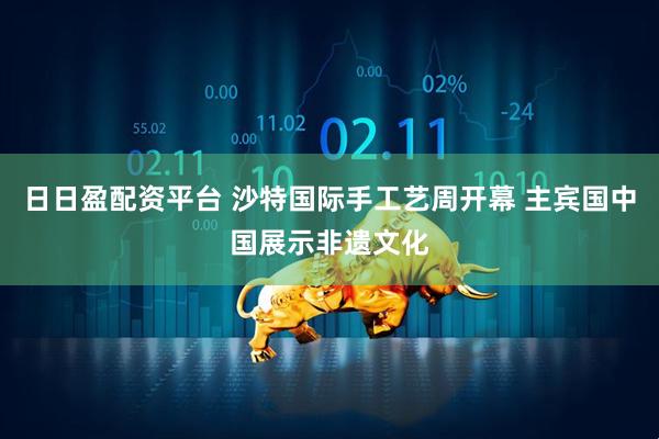 日日盈配资平台 沙特国际手工艺周开幕 主宾国中国展示非遗文化