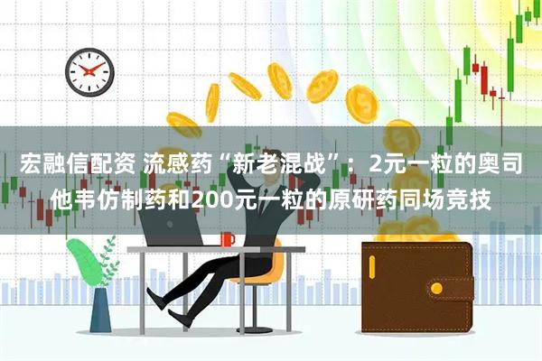 宏融信配资 流感药“新老混战”：2元一粒的奥司他韦仿制药和200元一粒的原研药同场竞技
