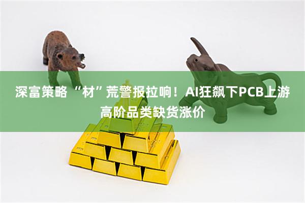 深富策略 “材”荒警报拉响！AI狂飙下PCB上游高阶品类缺货涨价