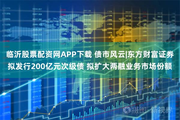 临沂股票配资网APP下载 债市风云|东方财富证券拟发行200亿元次级债 拟扩大两融业务市场份额