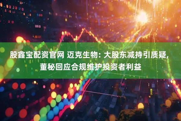 股鑫宝配资官网 迈克生物: 大股东减持引质疑, 董秘回应合规维护投资者利益