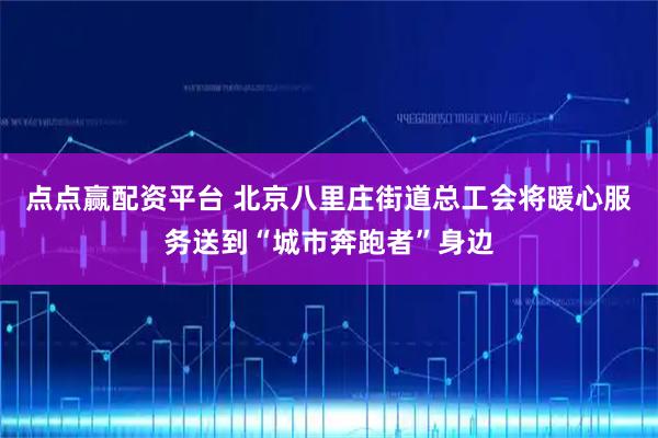 点点赢配资平台 北京八里庄街道总工会将暖心服务送到“城市奔跑者”身边