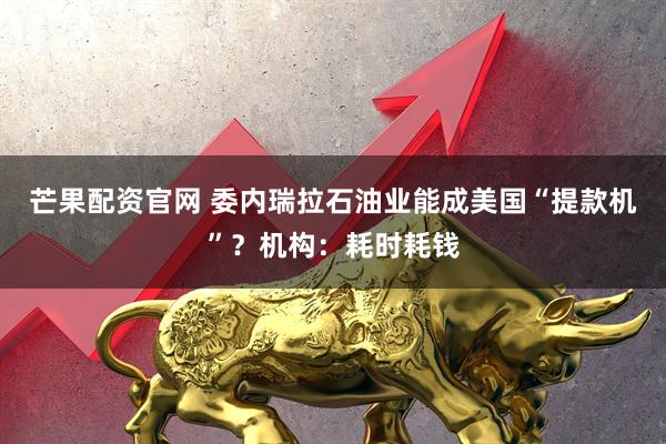 芒果配资官网 委内瑞拉石油业能成美国“提款机”？机构：耗时耗钱