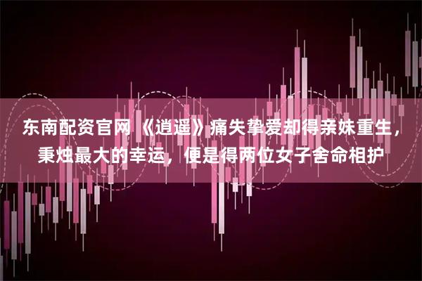 东南配资官网 《逍遥》痛失挚爱却得亲妹重生,秉烛最大的幸运,便是得两位女子舍命相护
