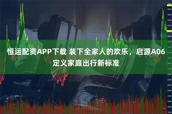 恒运配资APP下载 装下全家人的欢乐，启源A06定义家庭出行新标准