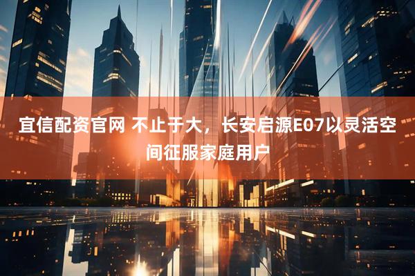 宜信配资官网 不止于大，长安启源E07以灵活空间征服家庭用户