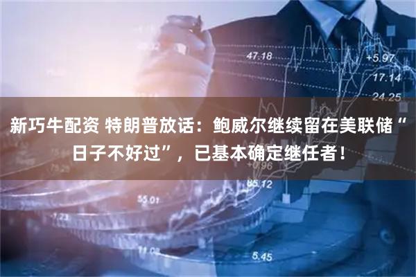 新巧牛配资 特朗普放话：鲍威尔继续留在美联储“日子不好过”，已基本确定继任者！