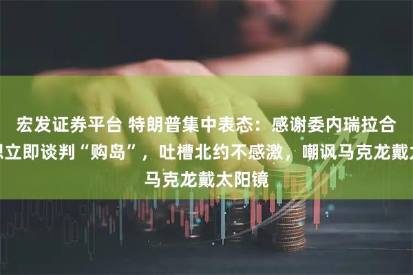 宏发证券平台 特朗普集中表态：感谢委内瑞拉合作，想立即谈判“购岛”，吐槽北约不感激，嘲讽马克龙戴太阳镜