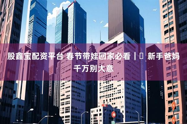 股鑫宝配资平台 春节带娃回家必看｜️新手爸妈千万别大意