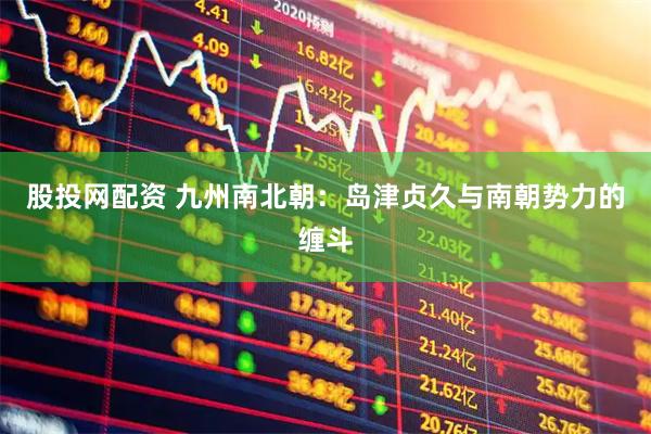 股投网配资 九州南北朝：岛津贞久与南朝势力的缠斗