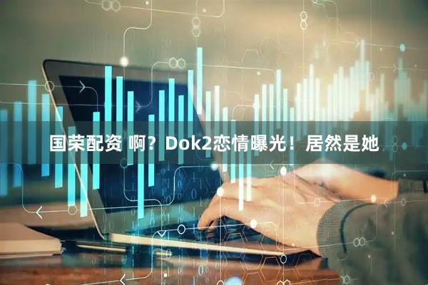 国荣配资 啊？Dok2恋情曝光！居然是她