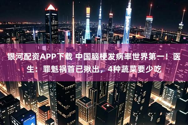 银河配资APP下载 中国脑梗发病率世界第一!医生:罪魁祸首已揪出,4种蔬菜要少吃