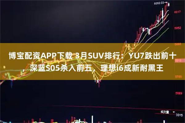 博宝配资APP下载 3月SUV排行：YU7跌出前十，深蓝S05杀入前五，理想i6成新耐黑王