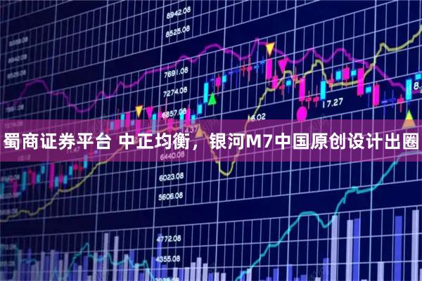 蜀商证券平台 中正均衡,银河M7中国原创设计出圈