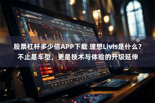 股票杠杆多少倍APP下载 理想Livis是什么?不止是车型,更是技术与体验的升级延伸