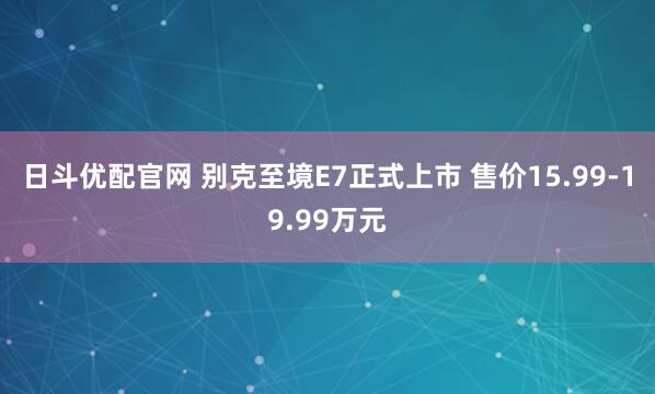 日斗优配官网 别克至境E7正式上市 售价15.99-19.99万元