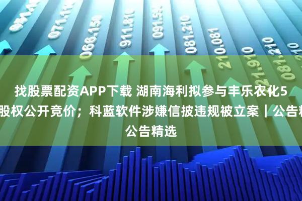 找股票配资APP下载 湖南海利拟参与丰乐农化51%股权公开竞价；科蓝软件涉嫌信披违规被立案｜公告精选