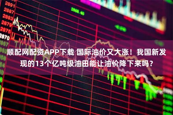 顺配网配资APP下载 国际油价又大涨!我国新发现的13个亿吨级油田能让油价降下来吗?