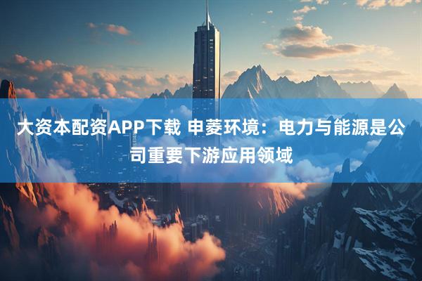 大资本配资APP下载 申菱环境：电力与能源是公司重要下游应用领域