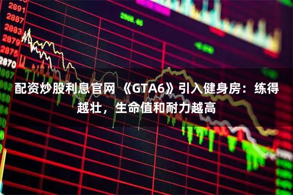 配资炒股利息官网 《GTA6》引入健身房：练得越壮，生命值和耐力越高